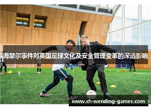 海瑟尔事件对英国足球文化及安全管理变革的深远影响