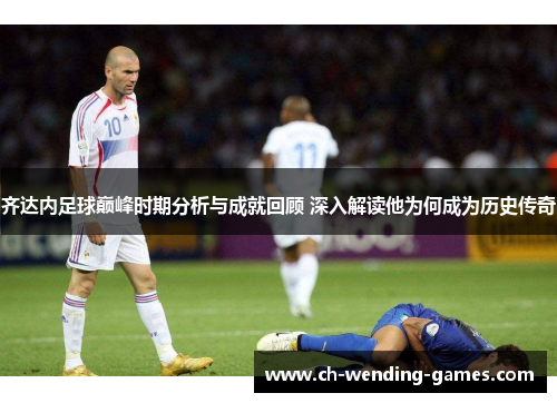 齐达内足球巅峰时期分析与成就回顾 深入解读他为何成为历史传奇